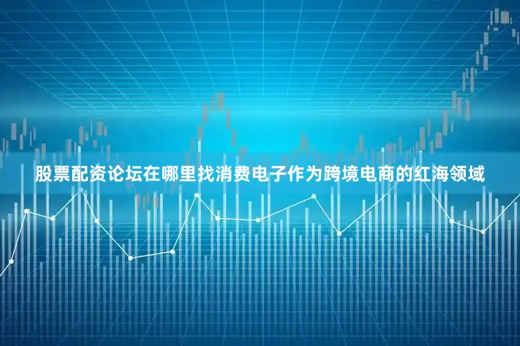 股票配资论坛在哪里找消费电子作为跨境电商的红海领域