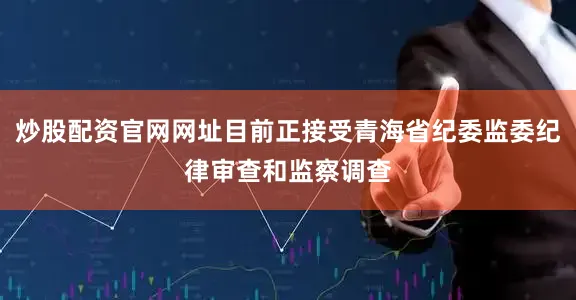 炒股配资官网网址目前正接受青海省纪委监委纪律审查和监察调查