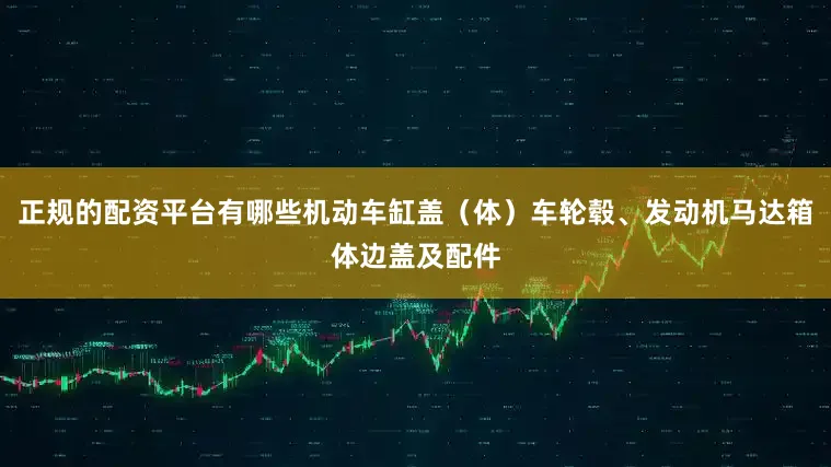 正规的配资平台有哪些机动车缸盖（体）车轮毂、发动机马达箱体边盖及配件