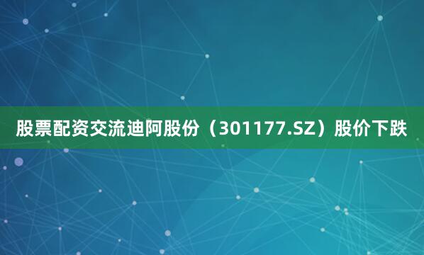 股票配资交流迪阿股份（301177.SZ）股价下跌