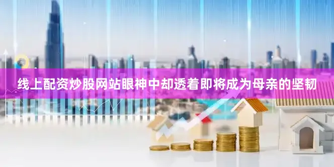 线上配资炒股网站眼神中却透着即将成为母亲的坚韧
