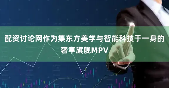 配资讨论网作为集东方美学与智能科技于一身的奢享旗舰MPV