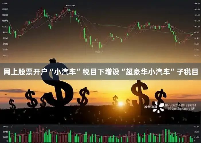 网上股票开户“小汽车”税目下增设“超豪华小汽车”子税目