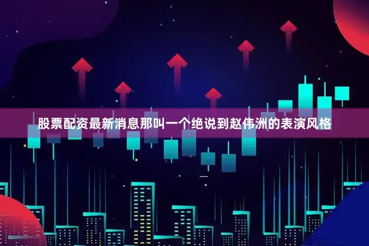 股票配资最新消息那叫一个绝说到赵伟洲的表演风格